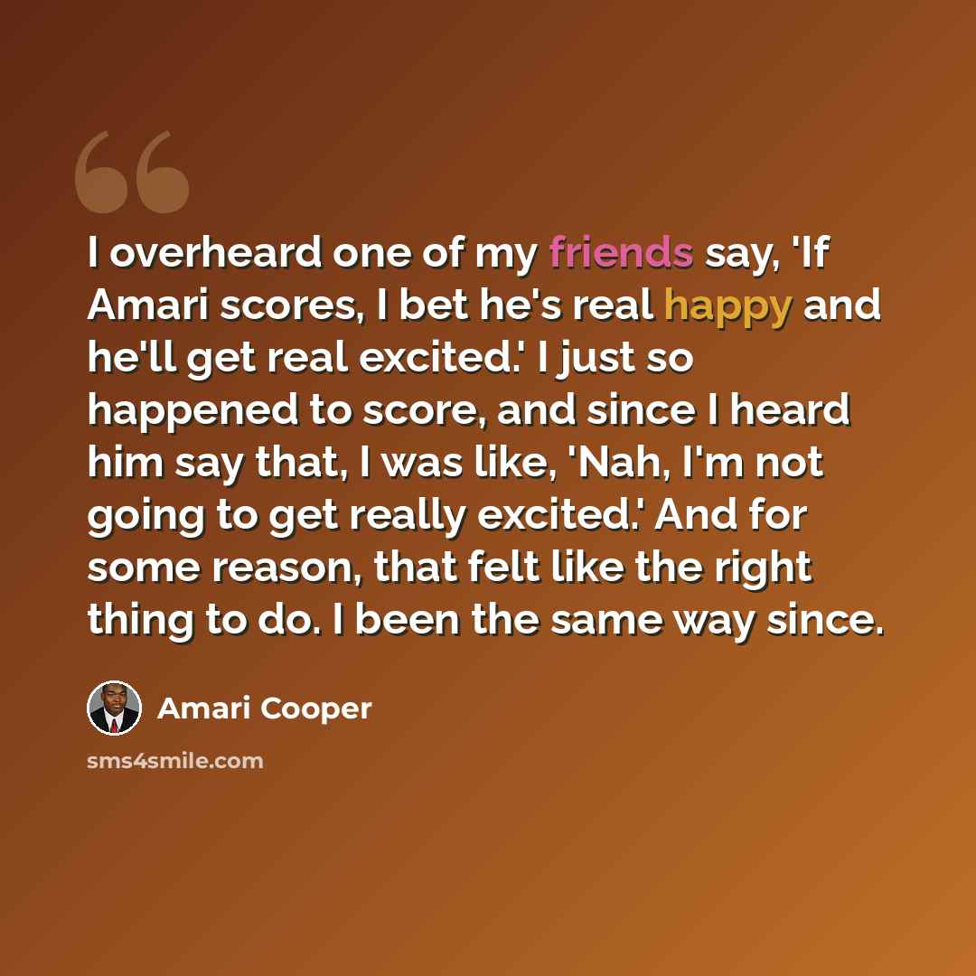 “I overheard one of my friends say, 'If Amari scores, I bet he's real happy and he'll get real excited.' I just so happened to score, and since I heard him say that, I was like, 'Nah, I'm not going to get really excited.' And for some reason, that felt like the right thing to do. I been the same…” quote by Amari Cooper