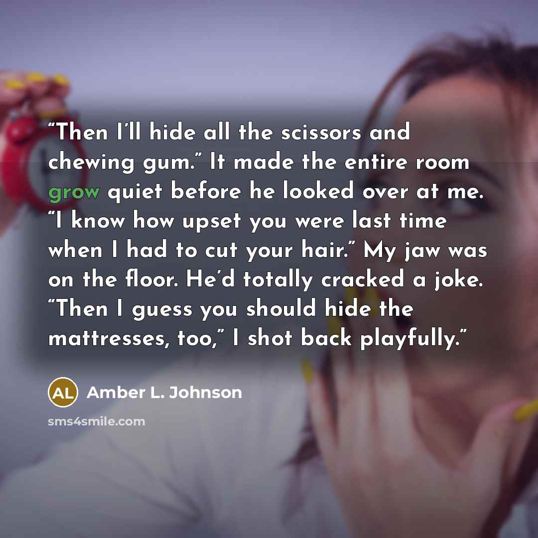 “Then I’ll hide all the scissors and chewing gum.” It made the entire room grow quiet before he looked over at me. “I know how upset you were last time when I had to cut your hair.” My jaw was on the floor. He’d totally cracked a joke. “Then I guess you should hide the mattresses, too,” I shot back…” quote by Amber L. Johnson
