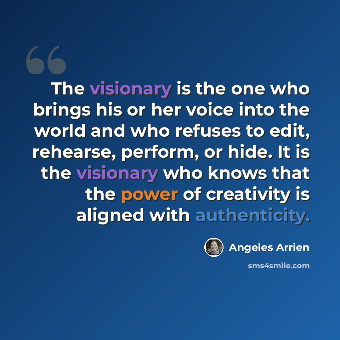 “The visionary is the one who brings his or her voice into the world and who refuses to edit, rehearse, perform, or hide. It is the visionary who knows that the power of creativity is aligned with authenticity.” quote by Angeles Arrien