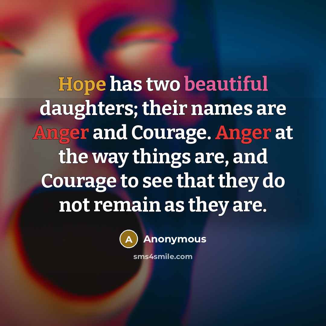 “Hope has two beautiful daughters; their names are Anger and Courage. Anger at the way things are, and Courage to see that they do not remain as they are.” quote by Anonymous