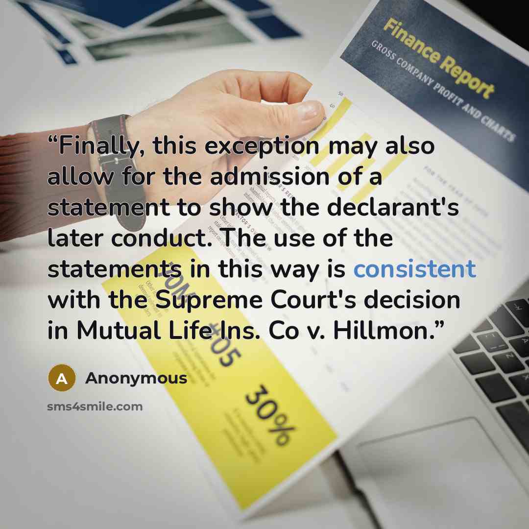“Finally, this exception may also allow for the admission of a statement to show the declarant's later conduct. The use of the statements in this way is consistent with the Supreme Court's decision in Mutual Life Ins. Co v. Hillmon.” quote by Anonymous