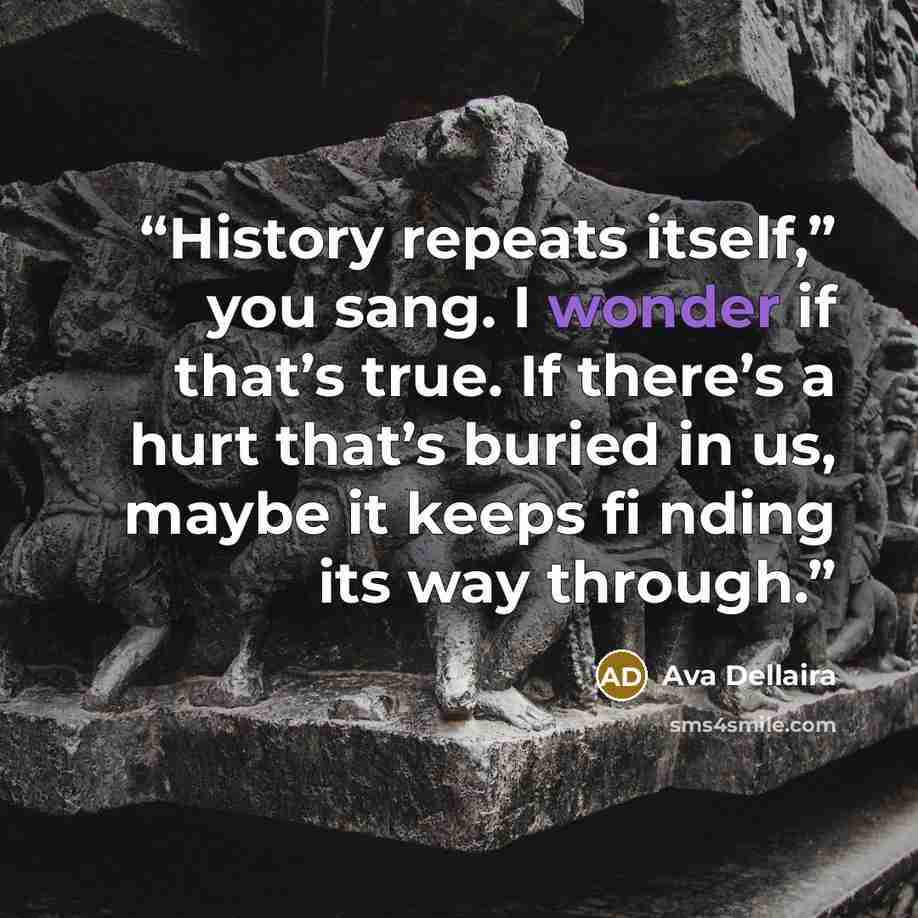 “History repeats itself,” you sang. I wonder if that’s true. If there’s a hurt that’s buried in us, maybe it keeps fi nding its way through.” quote by Ava Dellaira