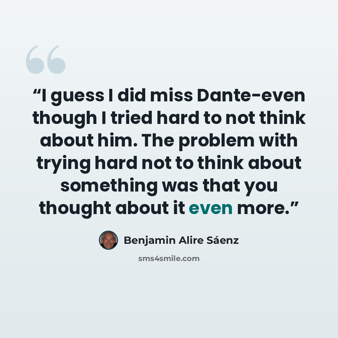 “I guess I did miss Dante-even though I tried hard to not think about him. The problem with trying hard not to think about something was that you thought about it even more.” quote by Benjamin Alire Sáenz