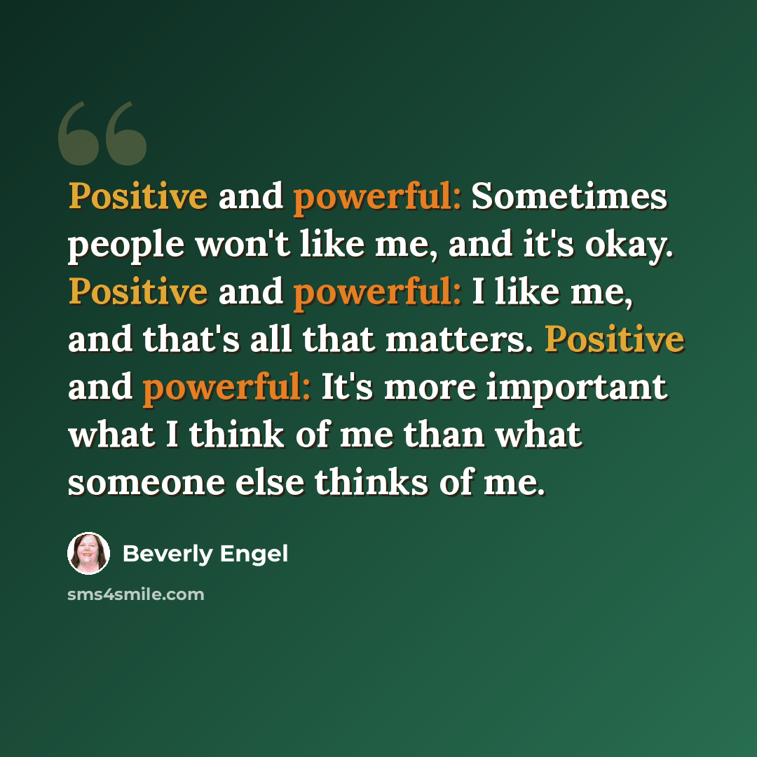 “Positive and powerful: Sometimes people won't like me, and it's okay. Positive and powerful: I like me, and that's all that matters. Positive and powerful: It's more important what I think of me than what someone else thinks of me.” quote by Beverly Engel