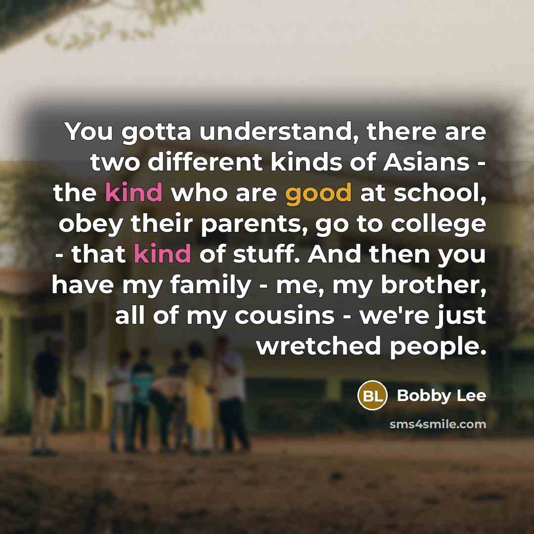 “You gotta understand, there are two different kinds of Asians - the kind who are good at school, obey their parents, go to college - that kind of stuff. And then you have my family - me, my brother, all of my cousins - we're just wretched people.” quote by Bobby Lee