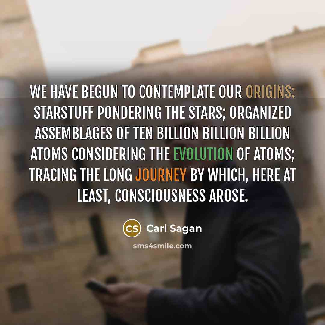 “We have begun to contemplate our origins: starstuff pondering the stars; organized assemblages of ten billion billion billion atoms considering the evolution of atoms; tracing the long journey by which, here at least, consciousness arose.” quote by Carl Sagan
