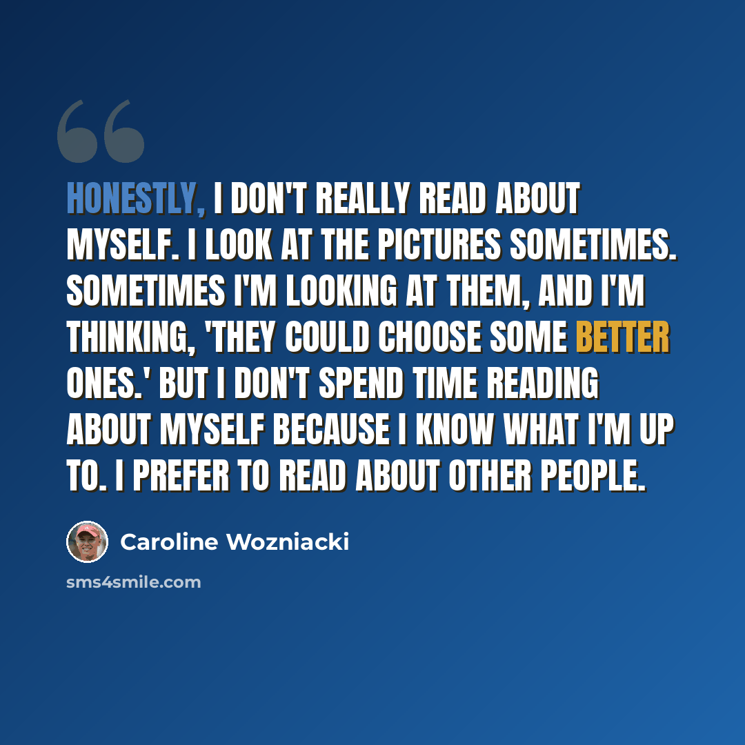 “Honestly, I don't really read about myself. I look at the pictures sometimes. Sometimes I'm looking at them, and I'm thinking, 'They could choose some better ones.' But I don't spend time reading about myself because I know what I'm up to. I prefer to read about other people.” quote by Caroline Wozniacki