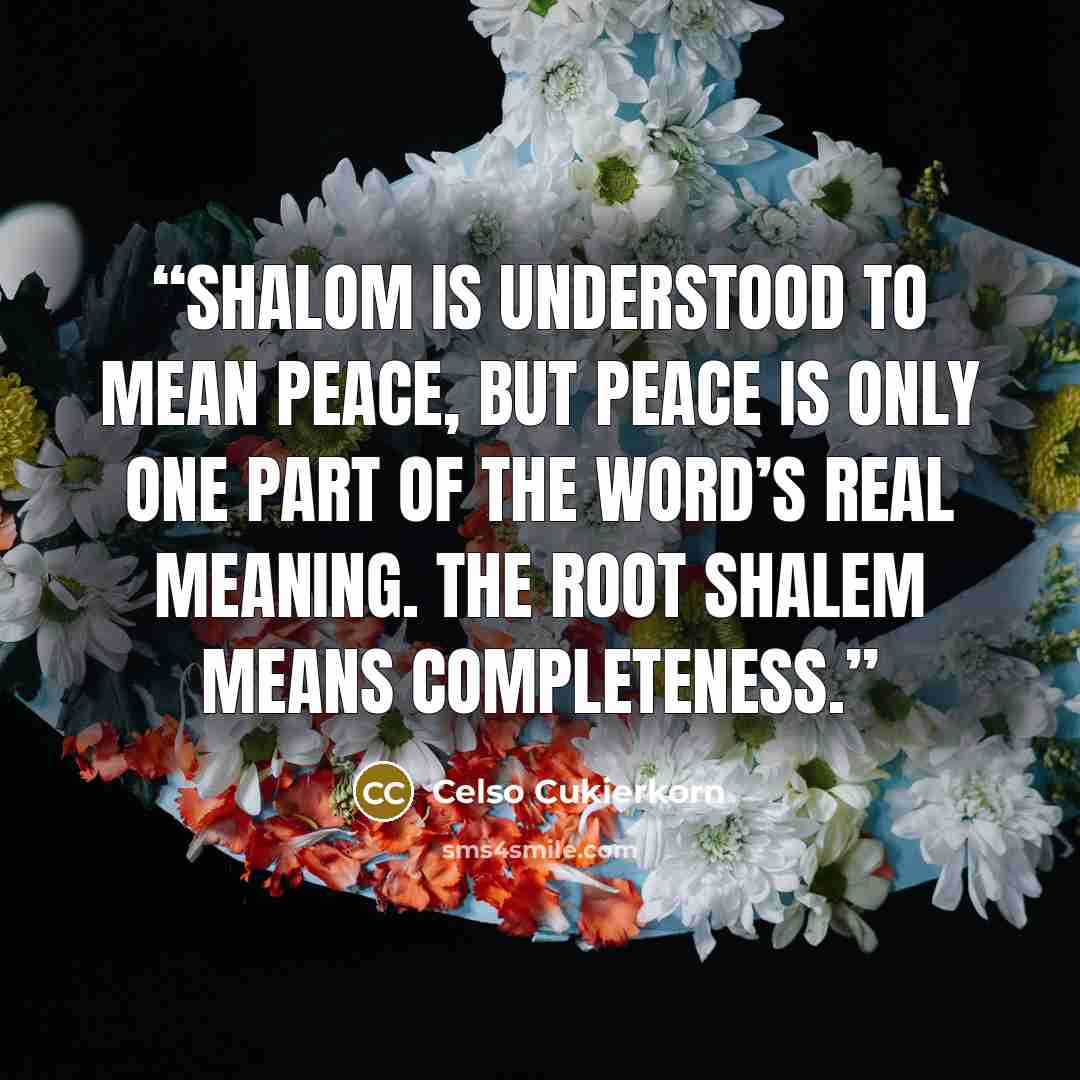 “Shalom is understood to mean peace, but peace is only one part of the word’s real meaning. The root shalem means completeness.” quote by Celso Cukierkorn