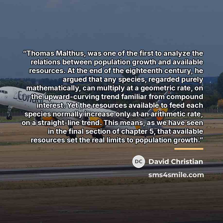“Thomas Malthus, was one of the first to analyze the relations between population growth and available resources. At the end of the eighteenth century, he argued that any species, regarded purely mathematically, can multiply at a geometric rate, on the upward-curving trend familiar from compound…” quote by David Christian