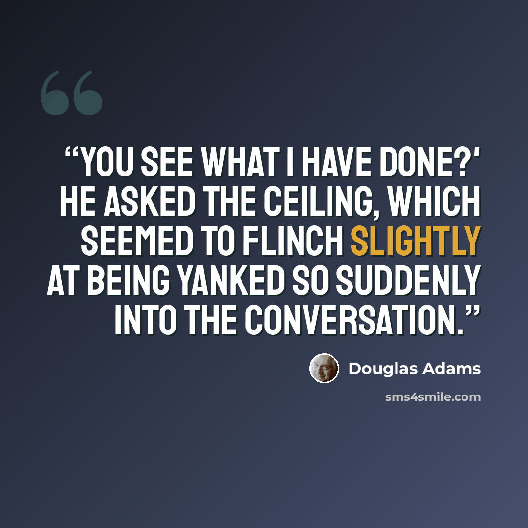 “You see what I have done?' he asked the ceiling, which seemed to flinch slightly at being yanked so suddenly into the conversation.” quote by Douglas Adams