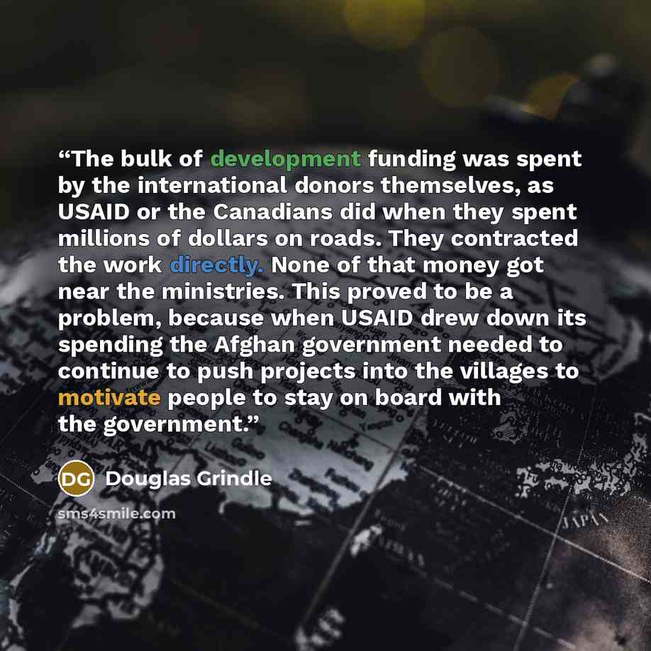 “The bulk of development funding was spent by the international donors themselves, as USAID or the Canadians did when they spent millions of dollars on roads. They contracted the work directly. None of that money got near the ministries. This proved to be a problem, because when USAID drew down its…” quote by Douglas Grindle