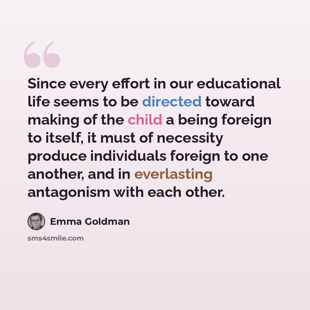 “Since every effort in our educational life seems to be directed toward making of the child a being foreign to itself, it must of necessity produce individuals foreign to one another, and in everlasting antagonism with each other.” quote by Emma Goldman