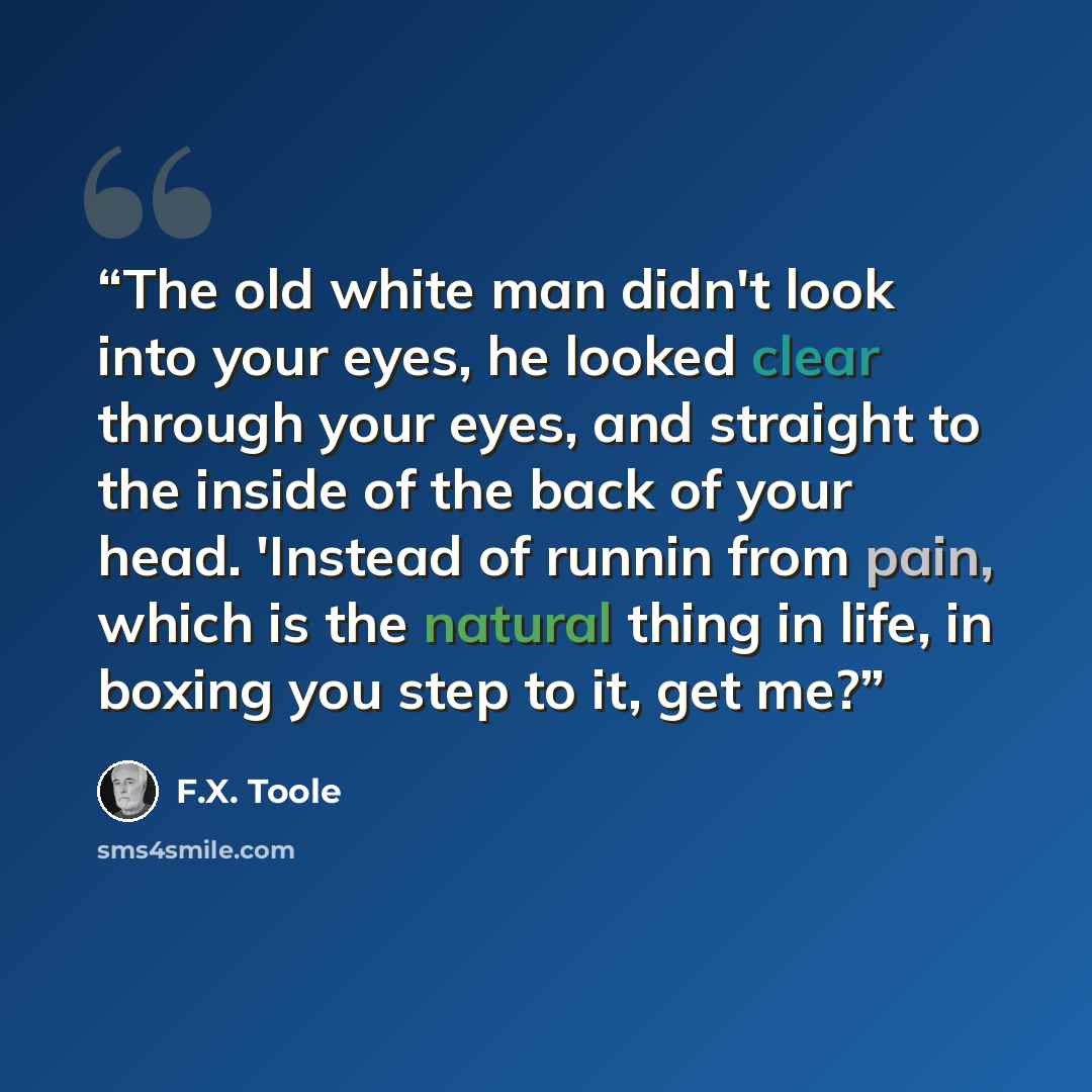 “The old white man didn't look into your eyes, he looked clear through your eyes, and straight to the inside of the back of your head. 'Instead of runnin from pain, which is the natural thing in life, in boxing you step to it, get me?” quote by F.X. Toole