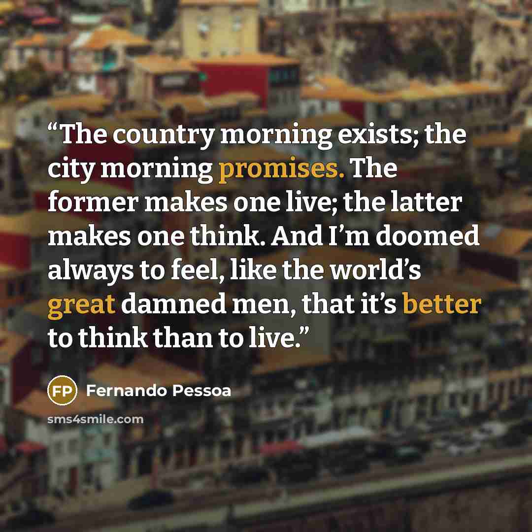 “The country morning exists; the city morning promises. The former makes one live; the latter makes one think. And I’m doomed always to feel, like the world’s great damned men, that it’s better to think than to live.” quote by Fernando Pessoa