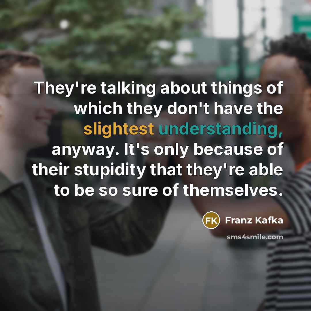 “They're talking about things of which they don't have the slightest understanding, anyway. It's only because of their stupidity that they're able to be so sure of themselves.” quote by Franz Kafka