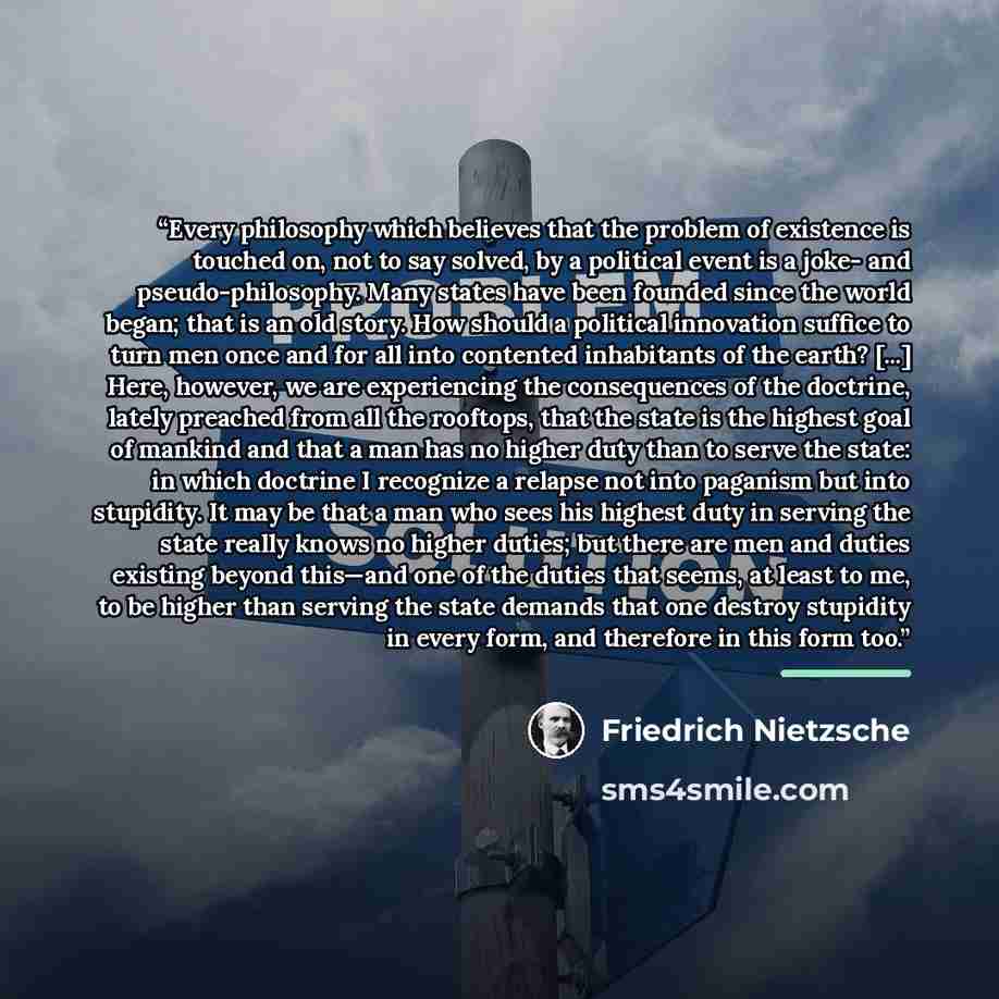 “Every philosophy which believes that the problem of existence is touched on, not to say solved, by a political event is a joke- and pseudo-philosophy. Many states have been founded since the world began; that is an old story. How should a political innovation suffice to turn men once and for all…” quote by Friedrich Nietzsche
