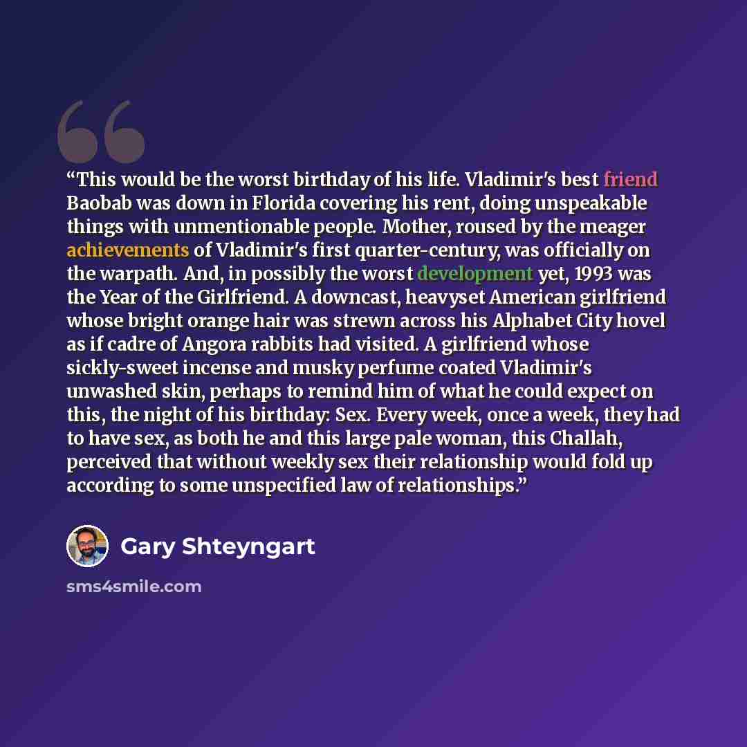 “This would be the worst birthday of his life. Vladimir's best friend Baobab was down in Florida covering his rent, doing unspeakable things with unmentionable people. Mother, roused by the meager achievements of Vladimir's first quarter-century, was officially on the warpath. And, in possibly the…” quote by Gary Shteyngart
