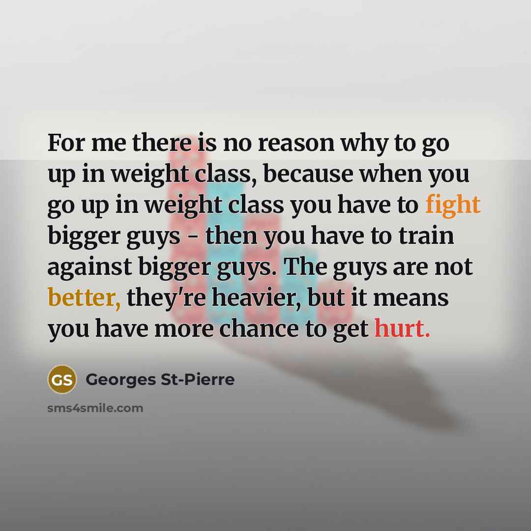 “For me there is no reason why to go up in weight class, because when you go up in weight class you have to fight bigger guys - then you have to train against bigger guys. The guys are not better, they're heavier, but it means you have more chance to get hurt.” quote by Georges St-Pierre