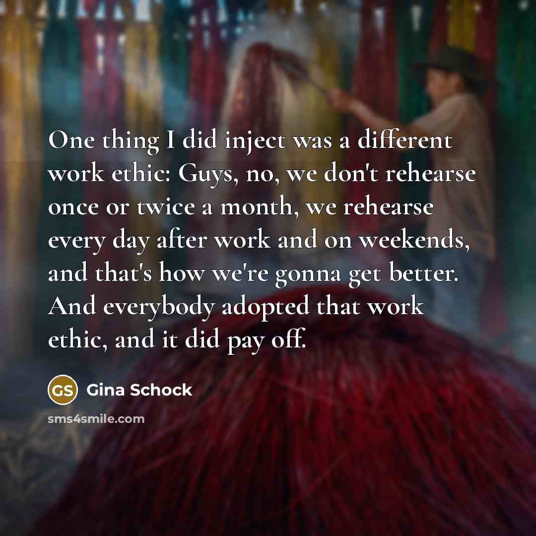 “One thing I did inject was a different work ethic: Guys, no, we don't rehearse once or twice a month, we rehearse every day after work and on weekends, and that's how we're gonna get better. And everybody adopted that work ethic, and it did pay off.” quote by Gina Schock