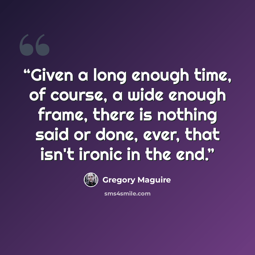 “Given a long enough time, of course, a wide enough frame, there is nothing said or done, ever, that isn't ironic in the end.” quote by Gregory Maguire