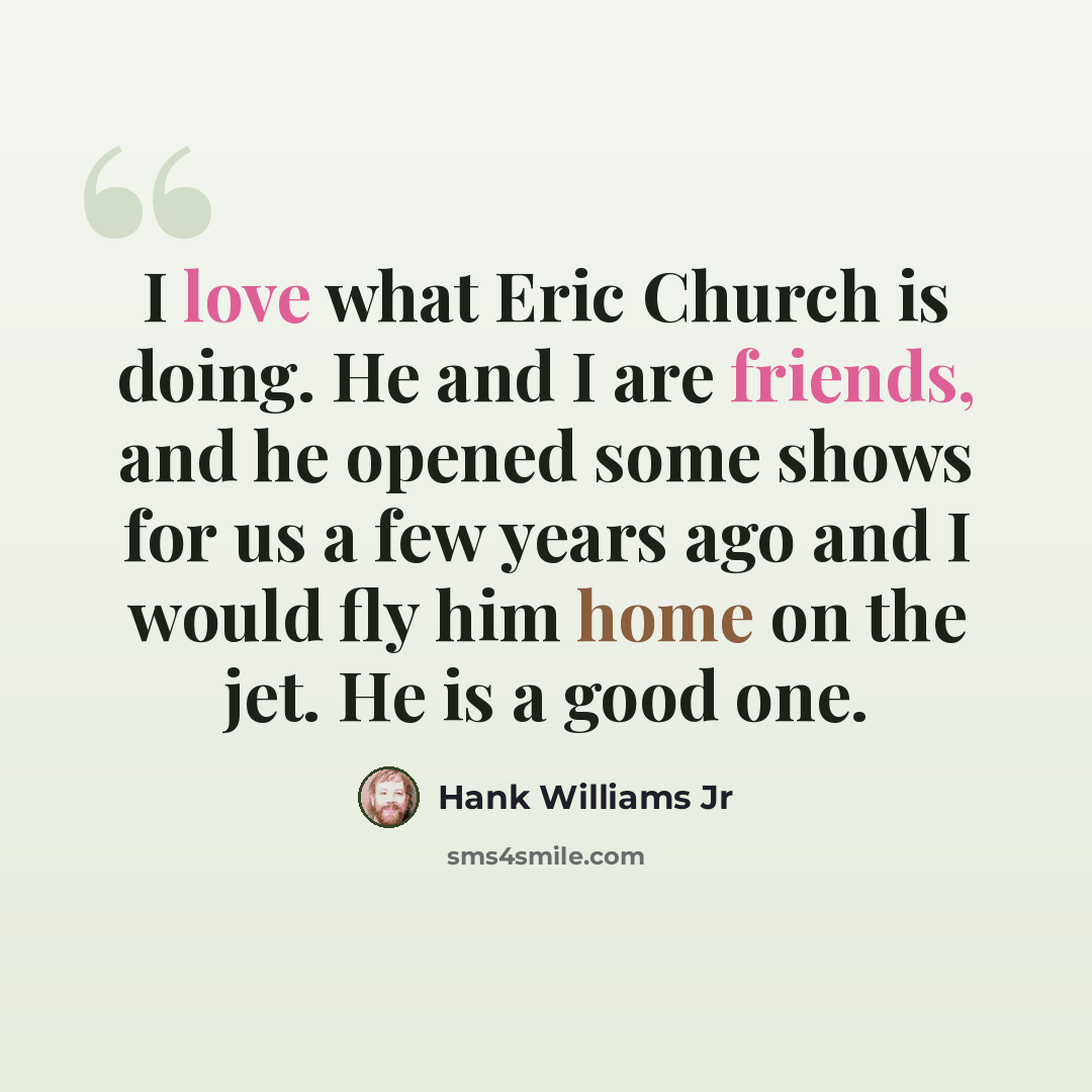 “I love what Eric Church is doing. He and I are friends, and he opened some shows for us a few years ago and I would fly him home on the jet. He is a good one.” quote by Hank Williams Jr