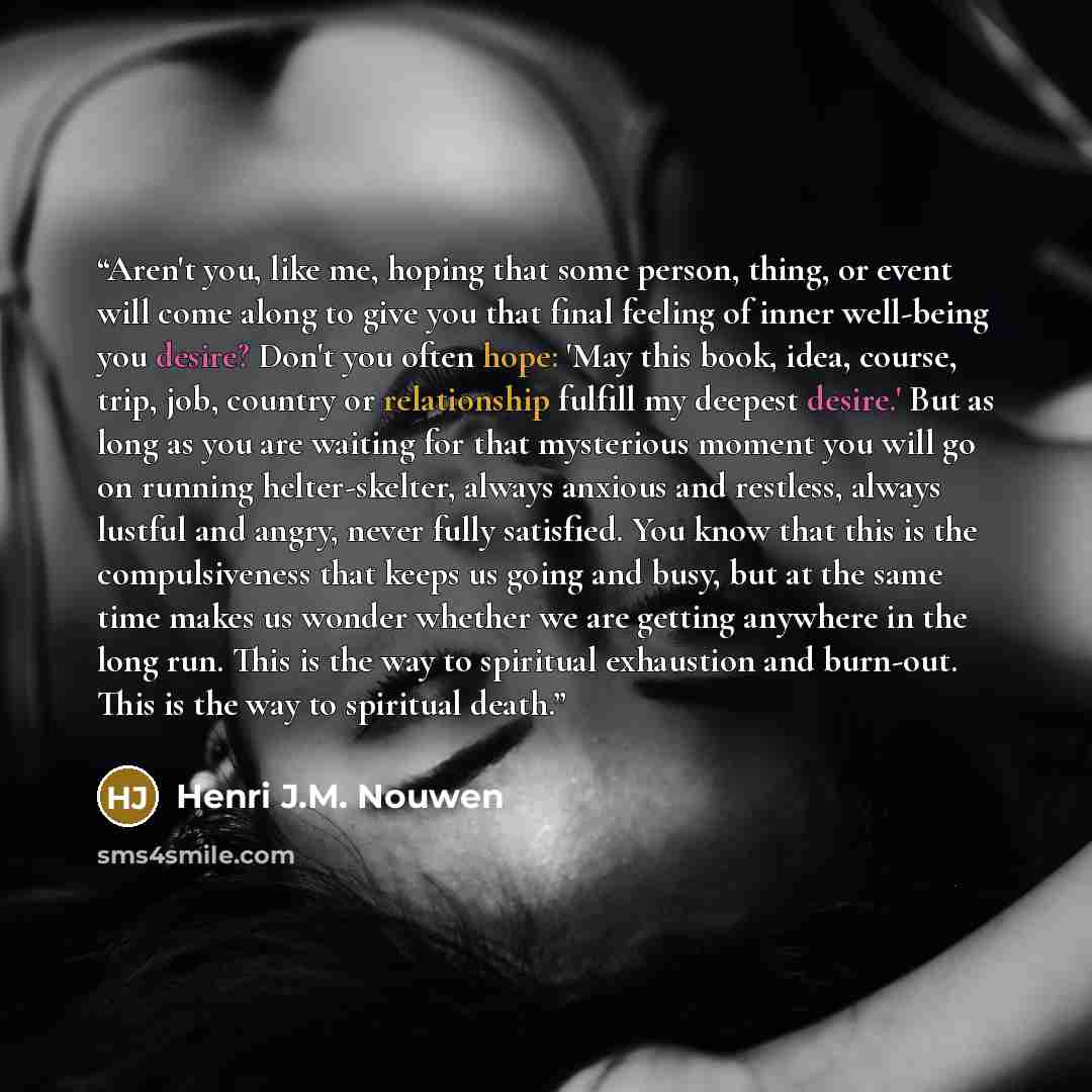 “Aren't you, like me, hoping that some person, thing, or event will come along to give you that final feeling of inner well-being you desire? Don't you often hope: 'May this book, idea, course, trip, job, country or relationship fulfill my deepest desire.' But as long as you are waiting for that…” quote by Henri J.M. Nouwen