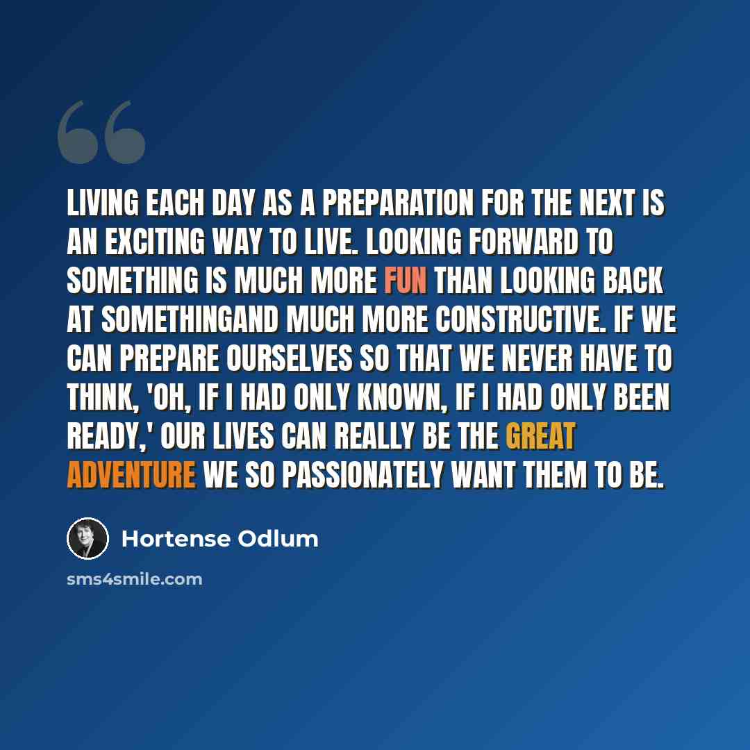 “Living each day as a preparation for the next is an exciting way to live. Looking forward to something is much more fun than looking back at somethingand much more constructive. If we can prepare ourselves so that we never have to think, 'Oh, if I had only known, if I had only been ready,' our…” quote by Hortense Odlum