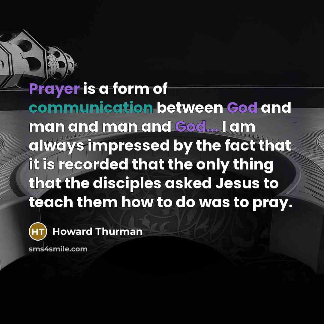 “Prayer is a form of communication between God and man and man and God... I am always impressed by the fact that it is recorded that the only thing that the disciples asked Jesus to teach them how to do was to pray.” quote by Howard Thurman
