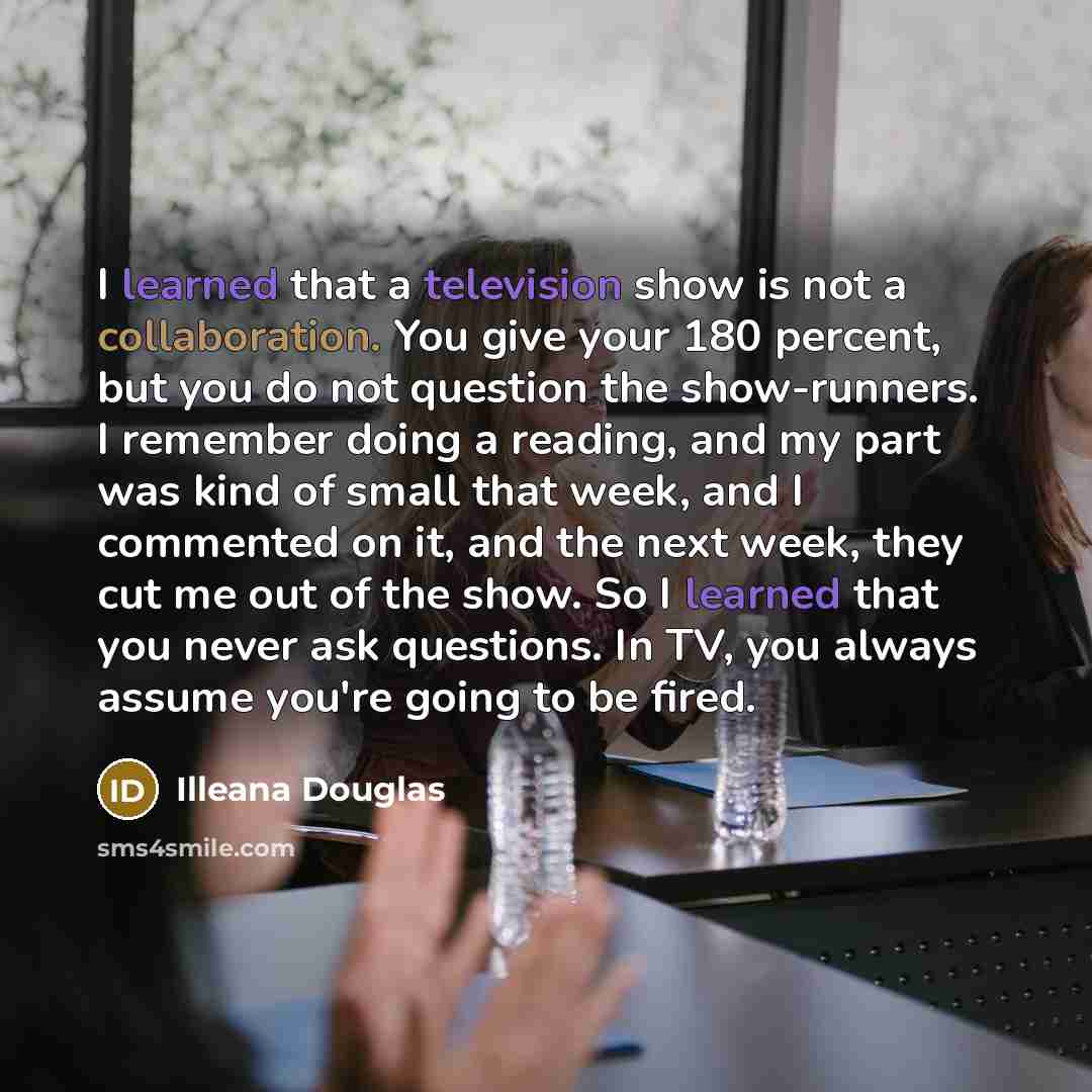 “I learned that a television show is not a collaboration. You give your 180 percent, but you do not question the show-runners. I remember doing a reading, and my part was kind of small that week, and I commented on it, and the next week, they cut me out of the show. So I learned that you never ask…” quote by Illeana Douglas