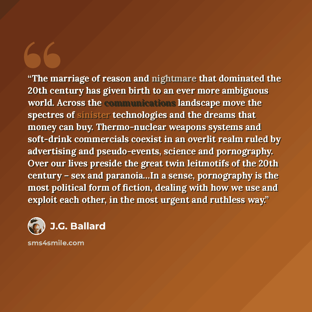 “The marriage of reason and nightmare that dominated the 20th century has given birth to an ever more ambiguous world. Across the communications landscape move the spectres of sinister technologies and the dreams that money can buy. Thermo-nuclear weapons systems and soft-drink commercials coexist…” quote by J.G. Ballard
