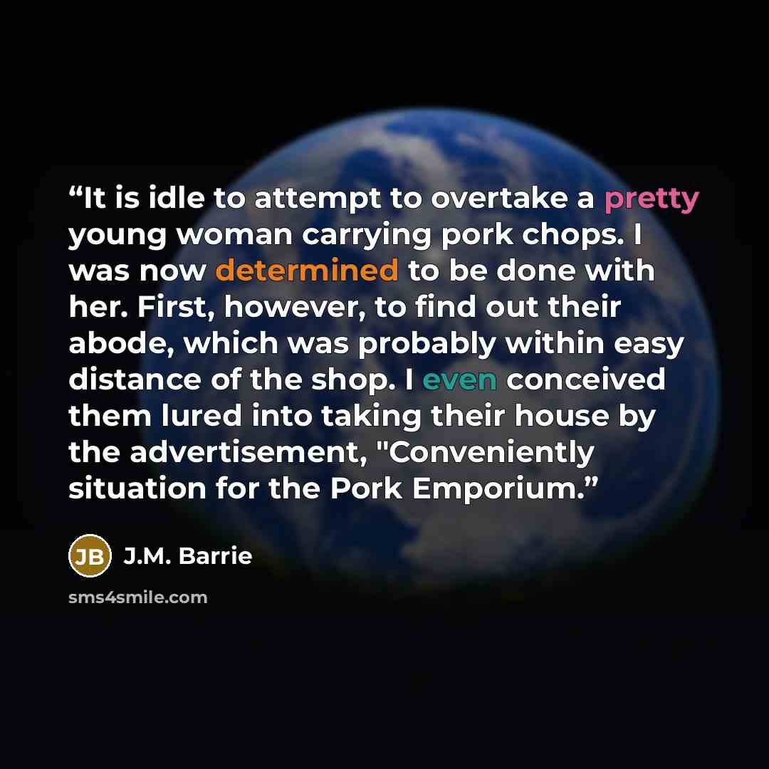 “It is idle to attempt to overtake a pretty young woman carrying pork chops. I was now determined to be done with her. First, however, to find out their abode, which was probably within easy distance of the shop. I even conceived them lured into taking their house by the advertisement…” quote by J.M. Barrie