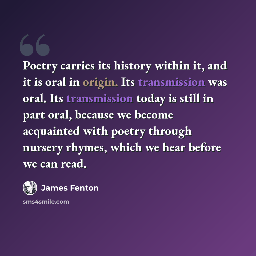 “Poetry carries its history within it, and it is oral in origin. Its transmission was oral. Its transmission today is still in part oral, because we become acquainted with poetry through nursery rhymes, which we hear before we can read.” quote by James Fenton
