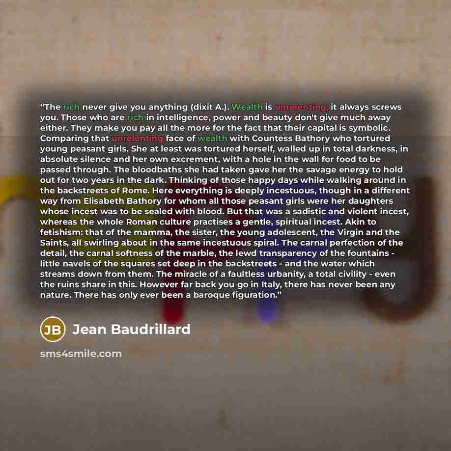“The rich never give you anything (dixit A.). Wealth is unrelenting; it always screws you. Those who are rich in intelligence, power and beauty don't give much away either. They make you pay all the more for the fact that their capital is symbolic. Comparing that unrelenting face of wealth with…” quote by Jean Baudrillard