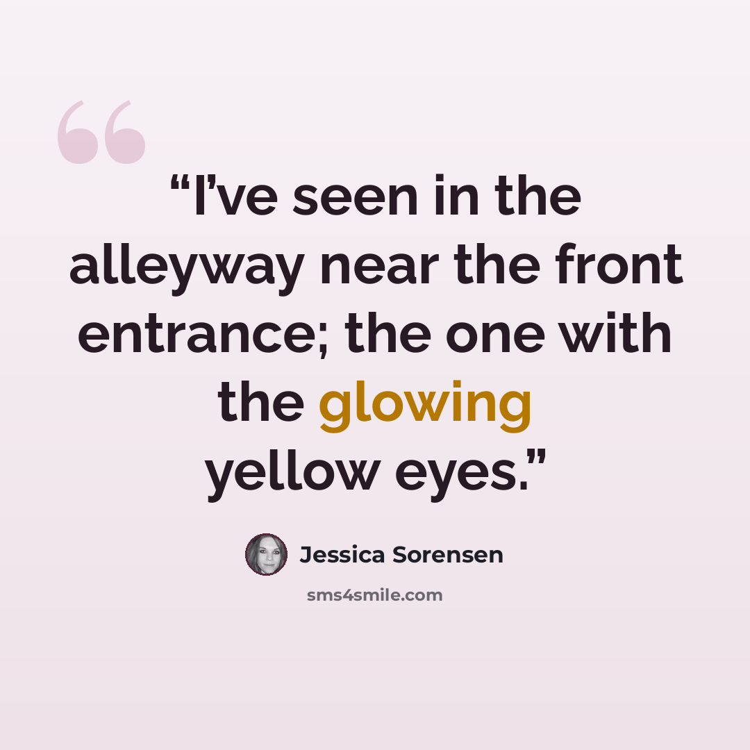 “I’ve seen in the alleyway near the front entrance; the one with the glowing yellow eyes.” quote by Jessica Sorensen