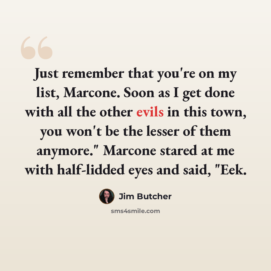 “Just remember that you're on my list, Marcone. Soon as I get done with all the other evils in this town, you won't be the lesser of them anymore." Marcone stared at me with half-lidded eyes and said, "Eek.” quote by Jim Butcher