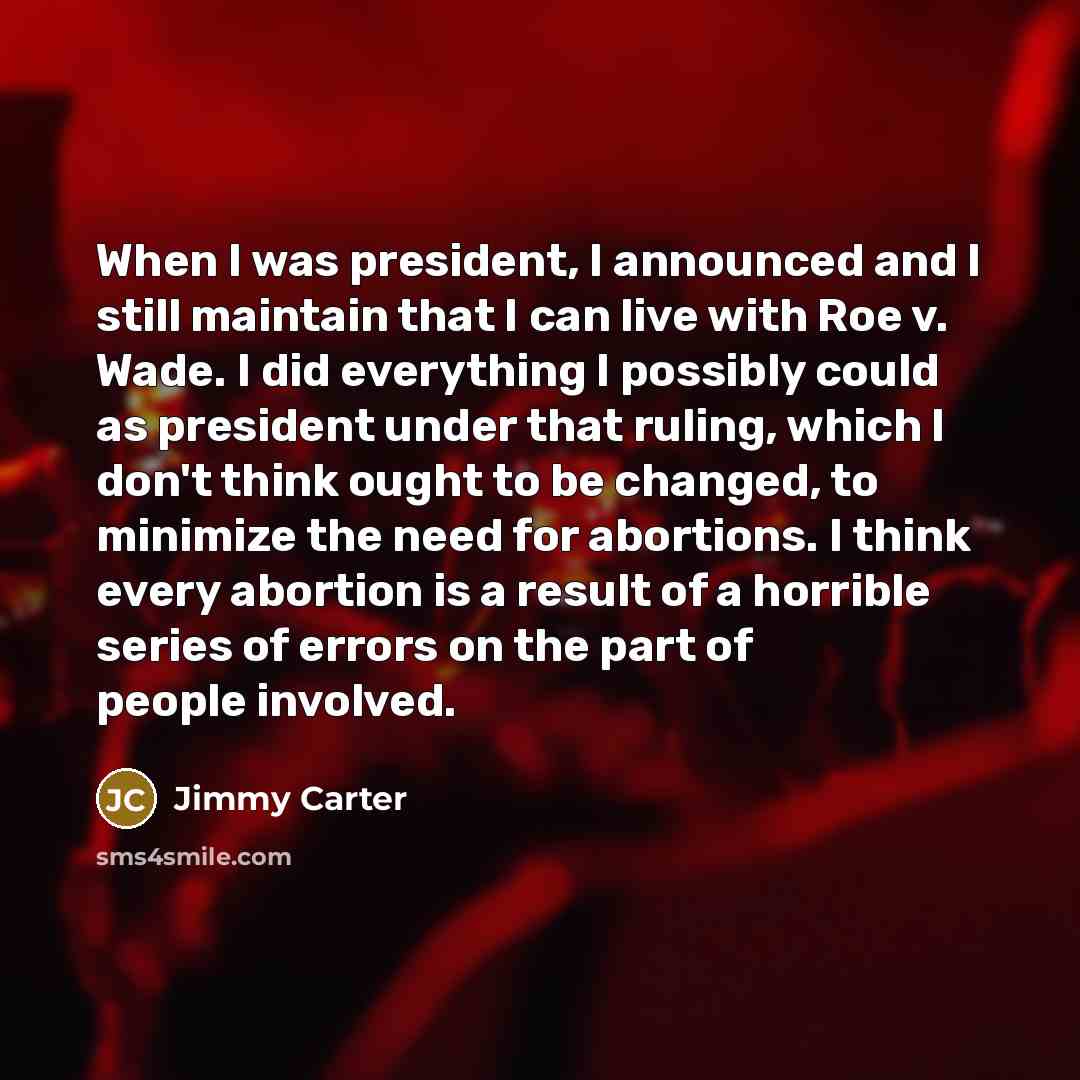 “When I was president, I announced and I still maintain that I can live with Roe v. Wade. I did everything I possibly could as president under that ruling, which I don't think ought to be changed, to minimize the need for abortions. I think every abortion is a result of a horrible series of errors…” quote by Jimmy Carter