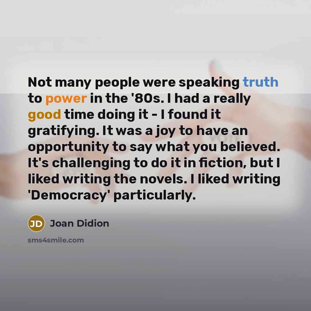 “Not many people were speaking truth to power in the '80s. I had a really good time doing it - I found it gratifying. It was a joy to have an opportunity to say what you believed. It's challenging to do it in fiction, but I liked writing the novels. I liked writing 'Democracy' particularly.” quote by Joan Didion