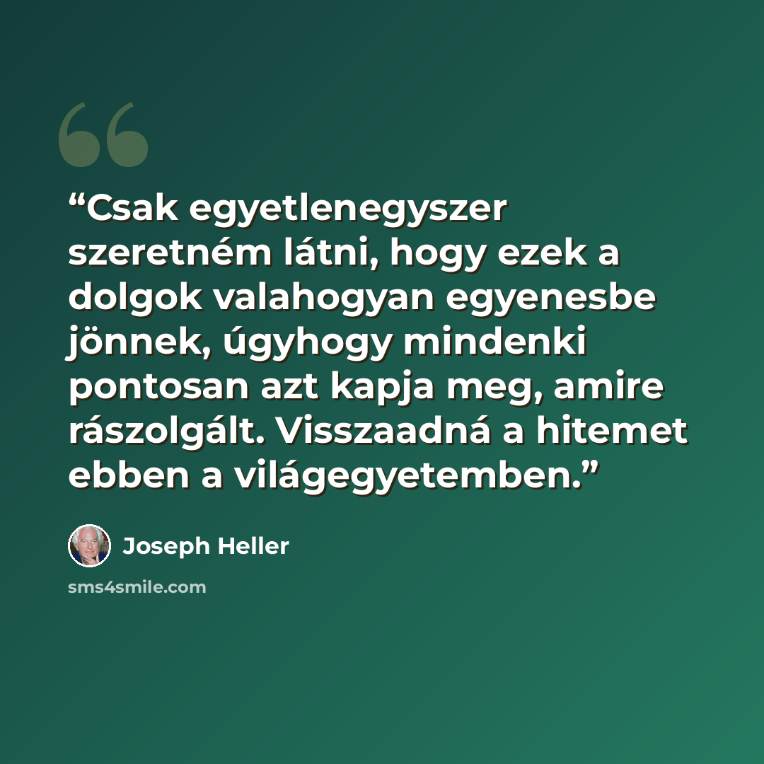 “Csak egyetlenegyszer szeretném látni, hogy ezek a dolgok valahogyan egyenesbe jönnek, úgyhogy mindenki pontosan azt kapja meg, amire rászolgált. Visszaadná a hitemet ebben a világegyetemben.” quote by Joseph Heller