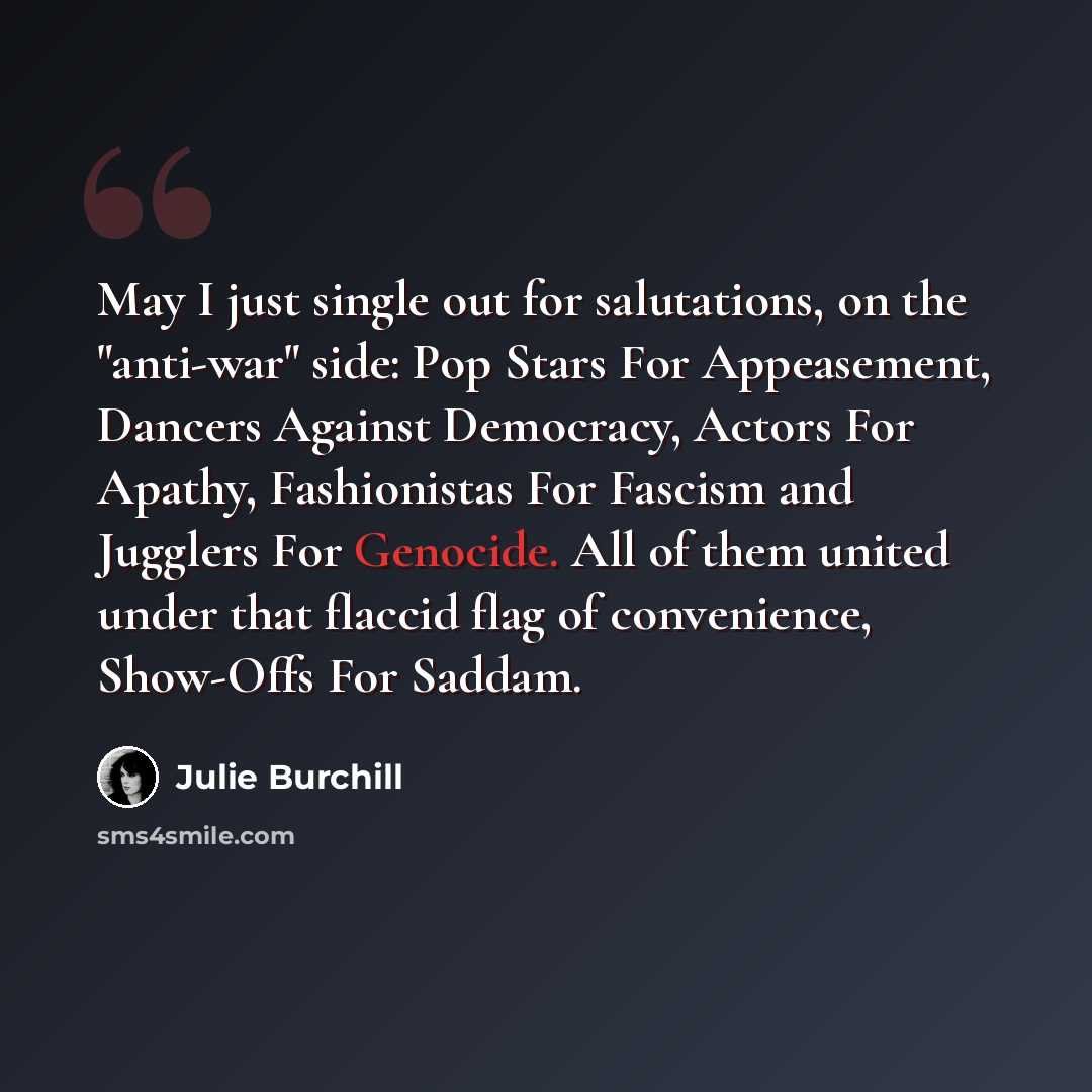 “May I just single out for salutations, on the "anti-war" side: Pop Stars For Appeasement, Dancers Against Democracy, Actors For Apathy, Fashionistas For Fascism and Jugglers For Genocide. All of them united under that flaccid flag of convenience, Show-Offs For Saddam.” quote by Julie Burchill