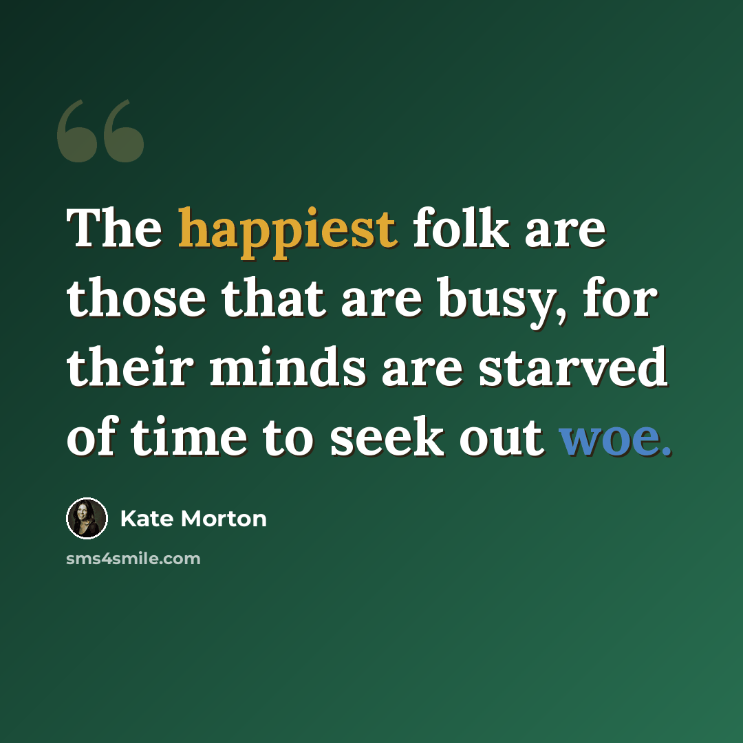 “The happiest folk are those that are busy, for their minds are starved of time to seek out woe.” quote by Kate Morton