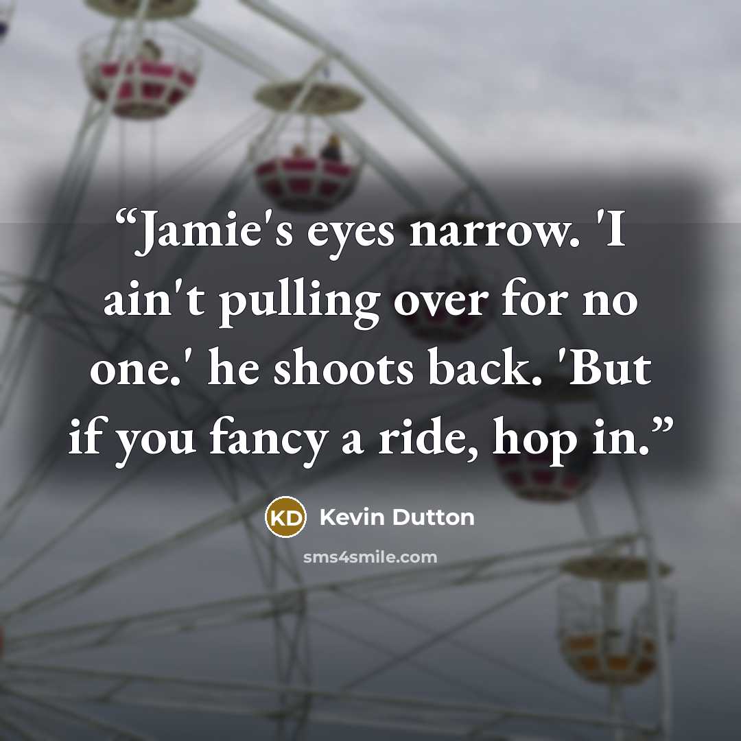 “Jamie's eyes narrow. 'I ain't pulling over for no one.' he shoots back. 'But if you fancy a ride, hop in.” quote by Kevin Dutton