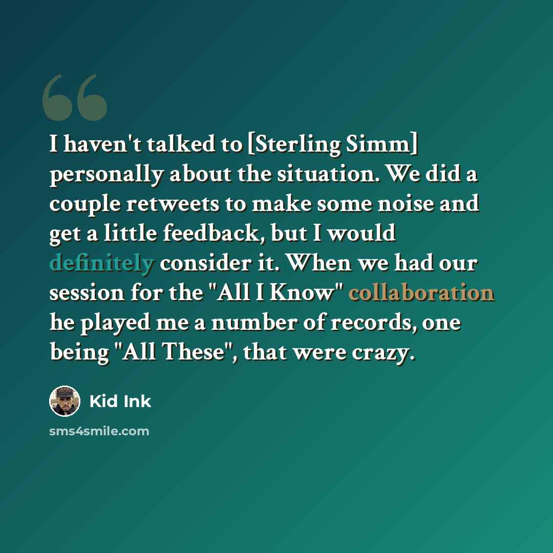 “I haven't talked to [Sterling Simm] personally about the situation. We did a couple retweets to make some noise and get a little feedback, but I would definitely consider it. When we had our session for the "All I Know" collaboration he played me a number of records, one being "All These", that…” quote by Kid Ink