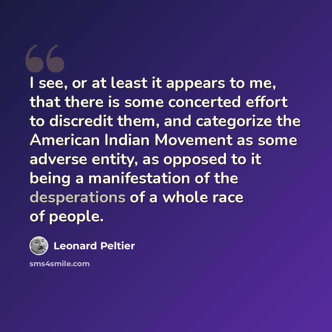 “I see, or at least it appears to me, that there is some concerted effort to discredit them, and categorize the American Indian Movement as some adverse entity, as opposed to it being a manifestation of the desperations of a whole race of people.” quote by Leonard Peltier
