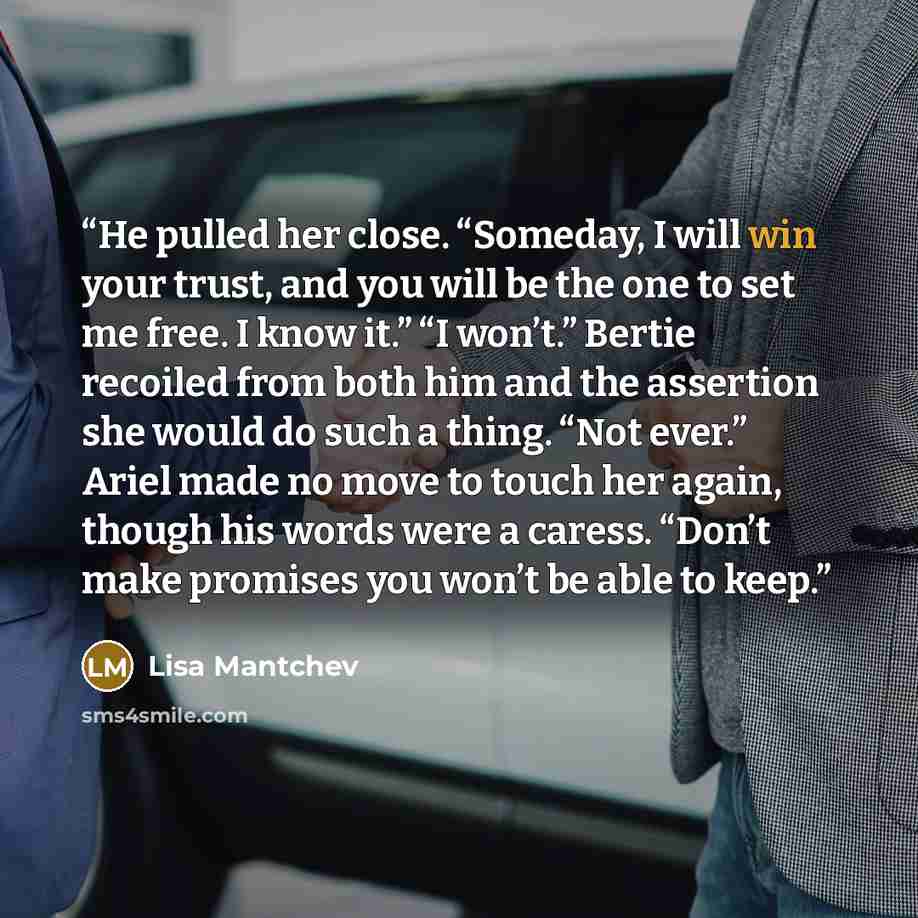“He pulled her close. “Someday, I will win your trust, and you will be the one to set me free. I know it.” “I won’t.” Bertie recoiled from both him and the assertion she would do such a thing. “Not ever.” Ariel made no move to touch her again, though his words were a caress. “Don’t make promises…” quote by Lisa Mantchev