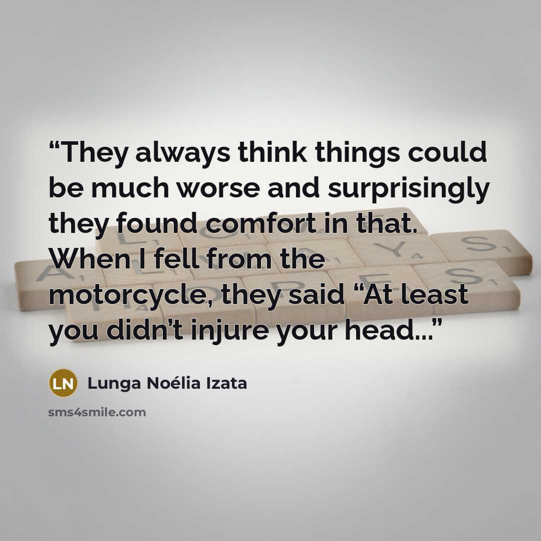 “They always think things could be much worse and surprisingly they found comfort in that. When I fell from the motorcycle, they said “At least you didn’t injure your head...” quote by Lunga Noélia Izata
