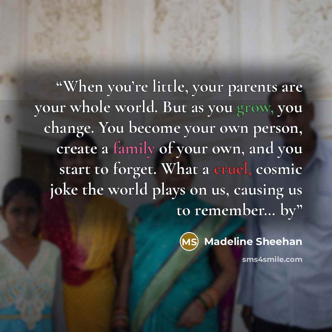 “When you’re little, your parents are your whole world. But as you grow, you change. You become your own person, create a family of your own, and you start to forget. What a cruel, cosmic joke the world plays on us, causing us to remember… by” quote by Madeline Sheehan