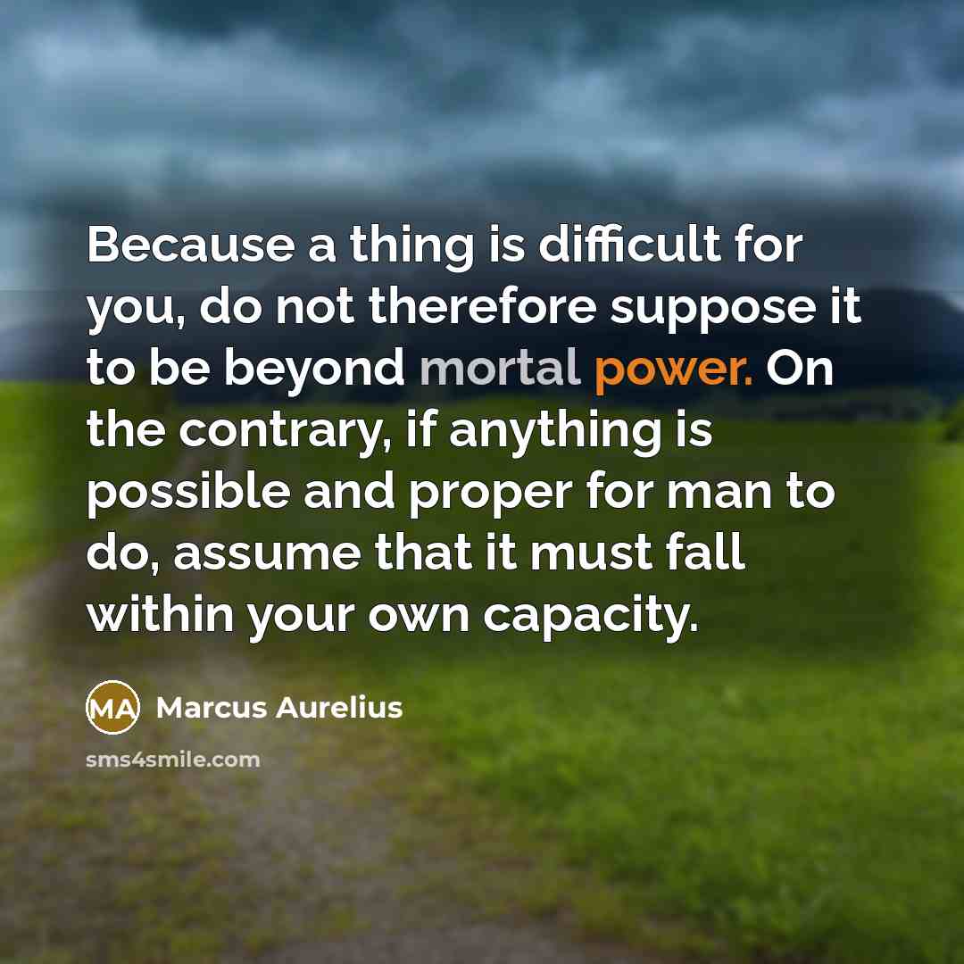 “Because a thing is difficult for you, do not therefore suppose it to be beyond mortal power. On the contrary, if anything is possible and proper for man to do, assume that it must fall within your own capacity.” quote by Marcus Aurelius