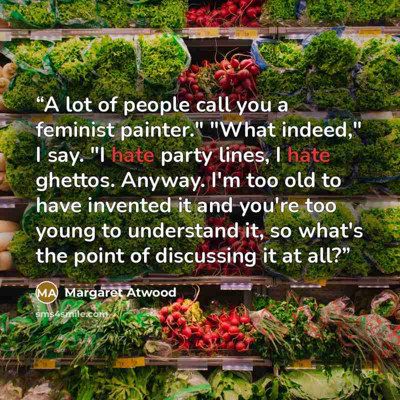 “A lot of people call you a feminist painter." "What indeed," I say. "I hate party lines, I hate ghettos. Anyway. I'm too old to have invented it and you're too young to understand it, so what's the point of discussing it at all?” quote by Margaret Atwood