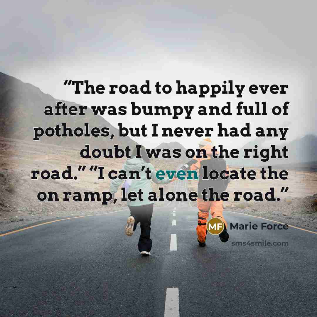 “The road to happily ever after was bumpy and full of potholes, but I never had any doubt I was on the right road.” “I can’t even locate the on ramp, let alone the road.” quote by Marie Force