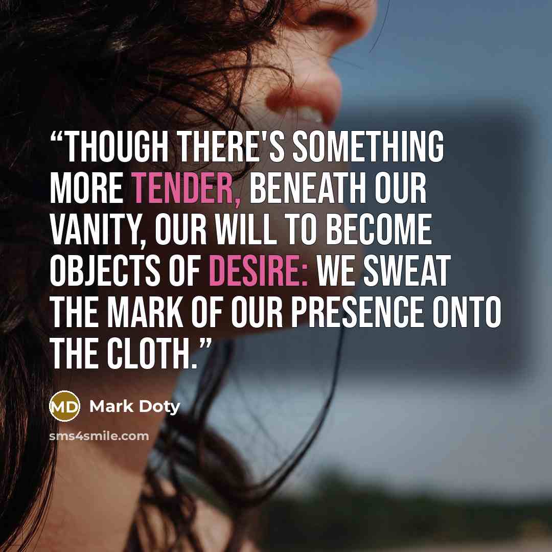 “Though there's something more tender, beneath our vanity, our will to become objects of desire: we sweat the mark of our presence onto the cloth.” quote by Mark Doty